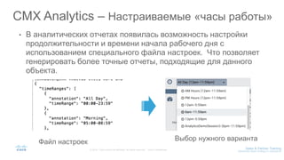 • В аналитических отчетах появилась возможность настройки
продолжительности и времени начала рабочего дня с
использованием специального файла настроек. Что позволяет
генерировать более точные отчеты, подходящие для данного
объекта.
CMX Analytics – Настраиваемые «часы работы»
Файл настроек Выбор нужного варианта
 