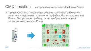 • Теперь CMX 10.2.3 позволяет создавать Inclusion и Exclusion
зоны непосредственно в своем интерфейсе, без использования
Prime. Это упрощает работу, т.к. не требуется повторный
экспорт/импорт карт из Prime.
CMX Location – настраиваемые Inclusion/Exclusion Zones
 