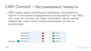 • CMX теперь имеет возможность показывать пользователю
портал по истечению определенного кол-ва дней (от 1 до 1000),
или, если так настроен (0), будет показывать портал заново
каждый раз, когда клиент переустанавливает сессию на
контроллере.
CMX Connect – Настраиваемые таймауты
теперь
 