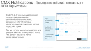 CMX 10.2.3 теперь поддерживает
отсылку уведомлений о
дополнительных событиях,
связанных с RFID метками –
нажатие кнопок и снижение уровня
заряда батарей.
Так же теперь можно отправлять эти
уведомления на электронную почту,
что делает решение легко
демонстрируемым.
CMX Notifications –Поддержка событий, связанных с
RFID Tag метками
New
Notification
Types
Updated
Destination
options
Configurable
encryption
key
 