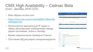 • Beta образы на box.com
• https://cisco.box.com/s/crw4cj8lj8nt1d8wxv8b
5ekfsjtp2m4p
• Используется виртуальный IP адрес и
обмен регулярными сообщениями между
двумя системами, active и standby.
• Время переключения примерно 5 минут
• Состояние БД регулярно синхронизируется
CMX High Availability – Сейчас Beta
(план - Декабрь 2016 CCO)
 