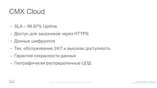 • SLA – 99.97% Uptime
• Доступ для заказчиков через HTTPS
• Данные шифруются
• Тех. обслуживание 24/7 и высокая доступность
• Гарантия сохранности данных
• Географически распределенные ЦОД
CMX Cloud
 