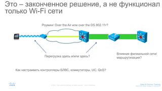 Это – законченное решение, а не функционал
только Wi-Fi сети
Роуминг Over the Air или over the DS 802.11r?
Перегрузка здесь и/или здесь?
Влияние филиальной сети/
маршрутизации?
Как настраивать контроллеры БЛВС, коммутаторы, UC, QoS?
 