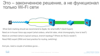 Это – законченное решение, а не функционал
только Wi-Fi сети
What QoS marking should we recommend to Apple, for what traffic? (QoS Expert)
Need an in-house Voice app expert (what codecs, what bit rates, what choreography, how to test?)
Need an architect (what is typical campus, branch topology? Where do WLCs reside?)
Need R&S expert (RNA and best practice for routing, switching)
And yes, need a couple of wireless gurus…
 