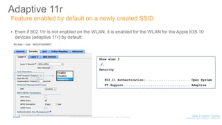Adaptive 11r
• Even if 802.11r is not enabled on the WLAN, it is enabled for the WLAN for the Apple IOS 10
devices (adaptive 11r) by default:
Show wlan 3
…/…
Security
802.11 Authentication:........................ Open System
FT Support.................................... Adaptive
Feature enabled by default on a newly created SSID
 