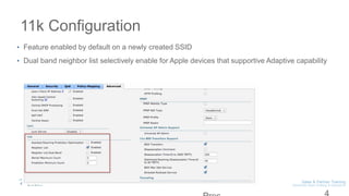 11k Configuration
• Feature enabled by default on a newly created SSID
• Dual band neighbor list selectively enable for Apple devices that supportive Adaptive capability
 