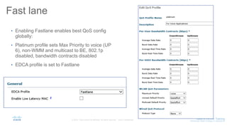 Fast lane
• Enabling Fastlane enables best QoS config
globally:
• Platinum profile sets Max Priority to voice (UP
6), non-WMM and multicast to BE, 802.1p
disabled, bandwidth contracts disabled
• EDCA profile is set to Fastlane
 