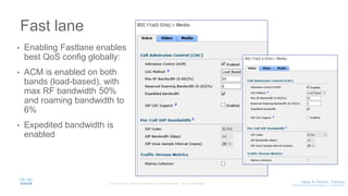 Fast lane
• Enabling Fastlane enables
best QoS config globally:
• ACM is enabled on both
bands (load-based), with
max RF bandwidth 50%
and roaming bandwidth to
6%
• Expedited bandwidth is
enabled
 