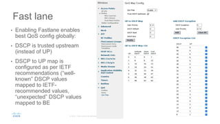 Fast lane
• Enabling Fastlane enables
best QoS config globally:
• DSCP is trusted upstream
(instead of UP)
• DSCP to UP map is
configured as per IETF
recommendations (“well-
known” DSCP values
mapped to IETF-
recommended values,
“unexpected” DSCP values
mapped to BE
 