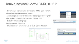 • Интеграция с отельными системами (PMS) (для отелей)
• Контроль загруженных лицензий
• Анализ времени нахождения в очереди (для аэропортов)
• Возможность экспорта отчетов в Excel и PDF
• Halo Troubleshooting Tool
• Ограничение скорости
• Кликабельные элементы меню CMX Connect Portals
Новые возможности CMX 10.2.2
 