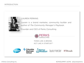 ©Perks Consulting Inc. @laurenperkins
LAUREN PERKINS
Lauren is a brand marketer, community builder and
author of The Community Manager’s Playbook.  
Founder and CEO of Perks Consulting
THINK LIKE A BRAND.  
ACT LIKE A STARTUP.™
INTRODUCTION
©Perks Consulting Inc. #CMXSUMMIT @CMX
 