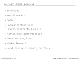 • Sentiment
• Key influencers
• FAQs
• Popular content types  
(shares, comments, likes, etc.)
• Member satisfaction/feedback
• Crowd sourcing ideas
• Market Research
• …and their hopes, dreams, and fears
COMMUNITY METRICS - QUALITATIVE
©Perks Consulting Inc. @laurenperkins#CMXSUMMIT @CMX
 
