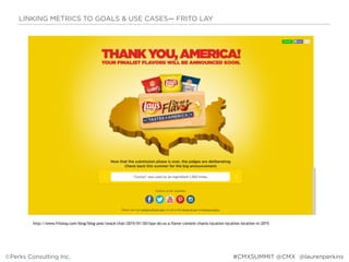 http://www.fritolay.com/blog/blog-post/snack-chat/2015/01/20/lays-do-us-a-flavor-contest-chants-location-location-location-in-2015
LINKING METRICS TO GOALS & USE CASES— FRITO LAY
©Perks Consulting Inc. @laurenperkins#CMXSUMMIT @CMX
 