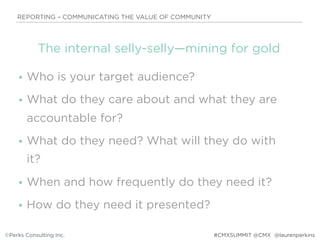 • Who is your target audience?
• What do they care about and what they are
accountable for?
• What do they need? What will they do with
it?
• When and how frequently do they need it?
• How do they need it presented?
REPORTING – COMMUNICATING THE VALUE OF COMMUNITY
©Perks Consulting Inc. @laurenperkins
The internal selly-selly—mining for gold
#CMXSUMMIT @CMX
 