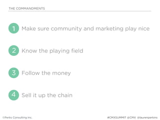 Make sure community and marketing play nice
Know the playing field
Follow the money
Sell it up the chain
THE COMMANDMENTS
©Perks Consulting Inc. @laurenperkins
1
2
3
4
#CMXSUMMIT @CMX
 