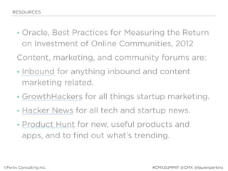 • Oracle, Best Practices for Measuring the Return
on Investment of Online Communities, 2012
Content, marketing, and community forums are:
• Inbound for anything inbound and content
marketing related.
• GrowthHackers for all things startup marketing.
• Hacker News for all tech and startup news.
• Product Hunt for new, useful products and
apps, and to find out what’s trending.
RESOURCES
©Perks Consulting Inc. #CMXSUMMIT @CMX @laurenperkins
 