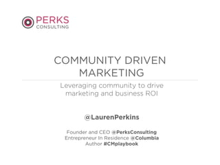 Leveraging community to drive
marketing and business ROI
@LaurenPerkins
Founder and CEO @PerksConsulting
Entrepreneur In Residence @Columbia
Author #CMplaybook
COMMUNITY DRIVEN
MARKETING
 