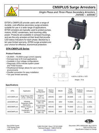 DITEK’s CMXPLUS provide users with a range of
durable, cost-effective secondary surge arresters
suitable for use in a wide range of applications.
DITEK arresters are typically used to protect pumps,
motors, HVAC condensers, and incoming utility
power. Products are available in compact housings,
and are the only arresters at their level that provide
LED status indicators for each phase. Backed by a
ten year limited warranty, DITEK surge arresters are
your choice for effective, economical protection.
CMXPLUS Surge Arresters
Single Phase and Three Phase Secondary Arresters,
240VAC – 600VAC
DTK-CMXPLUS Series
• 25,000A – 75,000A surge current capacity
• Compact size to fit most applications
• Available in four voltage configurations
• Diagnostic LEDs indicate system power
and TVSS function
• Weatherproof design allows for use in harsh
environments
• Parallel connection for easy installation
• Ten year limited warranty
One DITEK Center
1720 Starkey Road
Largo, FL 33771
1-800-753-2345 Direct: 727-812-5000
Technical Support: 1-888-472-6100
www.ditekcorp.com
Weight: .75 lb.
4.35”H x 3.55”W x 1.6”D
Document: SPS-100024-008 Rev 8 05/14
©2014 DITEK Corp.
Specification Subject to Change
DTK- Application
Service
Configuration
Service
Voltage
MCOV
Peak
Surge
Current
Protectio
n Modes
Indicators
2401CMXPLUS
Single Phase 240V
L-G ex.: Lift Pump
Single Φ
(1W + G)
240VAC 320V 25,000A L-G 1 LED
2403CMXPLUS Industrial
Equipment, Delta
Distribution,
Motors, Pumps, 3
Φ A/C
Condensers, Air
Handlers
Three Φ Delta
(3W + G)
240VAC 320V 75,000A L-G, L-L 3 LEDs
4803CMXPLUS
Three Φ Delta
(3W + G)
480VAC 680V 75,000A L-G, L-L 3 LEDs
6003CMXPLUS
Three Φ Delta
(3W + G)
600VAC 880V 75,000A L-G, L-L 3 LEDs
Product Features
Specifications
 