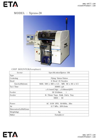 ◆ MODEL : Xpress-20
CHIP MOUNTER(Europlacer)
Sector Specification(Xpress-20)
Type 터릿 헤드
Centering방식 Flying Vision/Vision
Head수량 2 Head 16 Nozzles
기판 Size(LxWxt)mm MAX.500 x 460 x 4.5 ,MIN.60 x 60 x 0.5
TactTime 20000 cph
장착정도 ±0.1mm(Chip),±0.06mm(QFP)
Feeder장착수량 92 EA(8mm기준)
Feeder종류 8~72mm Tape,Bulk,Stick,Tray
대응부품 0603 ~ 50㎟
특이점
Power AC 210V 3PH,50/60Hz,5Kw
Air 0.7 MPa,20Nℓ/min
Dimension(LxWxH)mm
Weight(kg) Kg
Maker Europlacer
www.smt11.com
etasmt@foxmail.com
www.smt11.com
etasmt@foxmail.com
 
