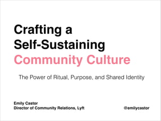 Crafting a !
Self-Sustaining
Community Culture!
!

The Power of Ritual, Purpose, and Shared Identity
!
!
!
Emily Castor!
Director of Community Relations, Lyft

@emilycastor

 