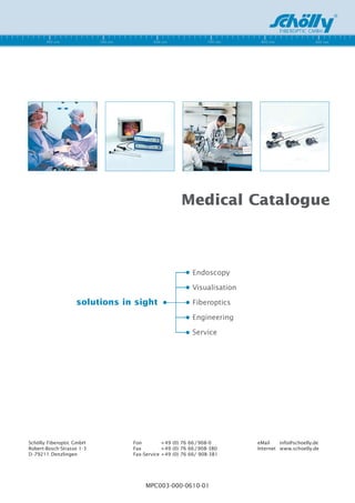 Medical Catalogue



                                                        Endoscopy

                                                        Visualisation

                   solutions in sight                   Fiberoptics

                                                        Engineering

                                                        Service




Schölly Fiberoptic GmbH        Fon         + 49 (0) 76 66 / 908-0       eMail    info@schoelly.de
Robert-Bosch-Strasse 1-3       Fax         + 49 (0) 76 66 / 908-380     Internet www.schoelly.de
D -79211 Denzlingen            Fax-Service + 49 (0) 76 66/ 908-381




                                    MPC003-000-0610-01
 