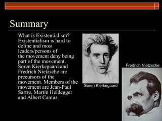 Summary What is Existentialism? Existentialism is hard to define and most leaders/persons of the movement deny being part of the movement. Soren Kierkegaard and Fredrich Nietzsche are precursors of the movement. Members of the movement are Jean-Paul Sartre, Martin Heidegger and Albert Camus.  Soren Kierkegaard Fredrich Nietzsche 