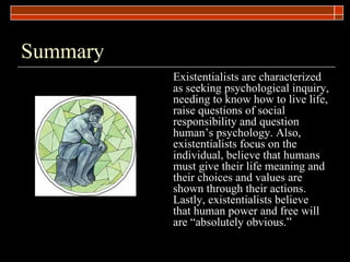 Summary Existentialists are characterized as seeking psychological inquiry, needing to know how to live life, raise questions of social responsibility and question human’s psychology. Also, existentialists focus on the individual, believe that humans must give their life meaning and their choices and values are shown through their actions. Lastly, existentialists believe that human power and free will are “absolutely obvious.”    