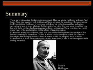Summary There are two important thinkers in the movement. They are Martin Heidegger and Jean-Paul Sarte. These two members both hold very different views on the question of decision making for Existentialists. Heidegger is concerned with knowing rather than deciding and acting. According to him, it is not what you do that matters but rather how you know it and that you know it. Sarte, on the other hand, is concerned more with acting. These two views have split many views of the existentialists on the subject of decision making.  Existentialists may have different views than one another but in general they recognize that human knowledge is limited and fallible. A person can be committed to find the truth and investigate, but is simply unable to do so or unable to find the adequate truth. In a way Existentialism is like a science except for the fact that science is able to have the option of not finding an answer.  Martin Heidegger 