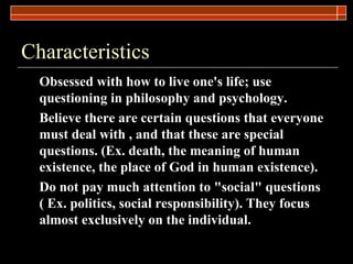 Characteristics Obsessed with how to live one's life; use questioning in philosophy and psychology. Believe there are certain questions that everyone must deal with , and that these are special questions. (Ex. death, the meaning of human existence, the place of God in human existence). Do not pay much attention to &quot;social&quot; questions ( Ex. politics, social responsibility). They focus almost exclusively on the individual. 