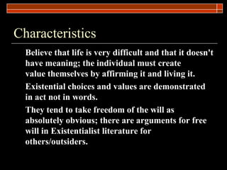 Characteristics Believe that life is very difficult and that it doesn't have meaning; the individual must create value themselves by affirming it and living it. Existential choices and values are demonstrated in act not in words. They tend to take freedom of the will as absolutely obvious; there are arguments for free will in Existentialist literature for others/outsiders. 