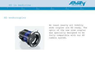 HD in medicine HD endocoupler At least nearly all Schölly endo coupler are HD ready. The optic of the new zoom coupler was specially designed to be fully compatible with our HD camera system.                                               