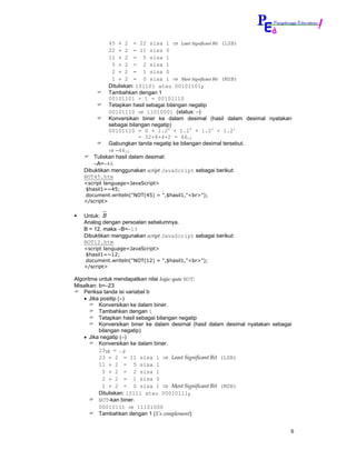 45 ÷ 2 = 22 sisa 1 ⇒ Least Significant Bit (LSB)
             22 ÷ 2 = 11 sisa 0
             11 ÷ 2 = 5 sisa 1
              5 ÷ 2 = 2 sisa 1
              2 ÷ 2 = 1 sisa 0
              1 ÷ 2 = 0 sisa 1 ⇒ Most Significant Bit (MSB)
             Dituliskan: 101101 atau 001011012
             Tambahkan dengan 1
             00101101 + 1 = 00101110
             Tetapkan hasil sebagai bilangan negatip
             00101110 ⇒ 11010001 (status: −)
             Konversikan biner ke dalam desimal (hasil dalam desimal nyatakan
             sebagai bilangan negatip)
             00101110 = 0 + 1.25 + 1.23 + 1.22 + 1.21
                          = 32+8+4+2 = 4610
             Gabungkan tanda negatip ke bilangan desimal tersebut.
             ⇒ −4610
       Tuliskan hasil dalam desimal:
       ∼A=−46
   Dibuktikan menggunakan script JavaScript sebagai berikut:
   NOT45.htm
   <script language=JavaScript>
   $hasil1=~45;
   document.writeln("NOT(45) = ",$hasil1,"<br>");
   </script>


   Untuk: B
   Analog dengan persoalan sebelumnya.
   B = 12, maka ∼B=−13
   Dibuktikan menggunakan script JavaScript sebagai berikut:
   NOT12.htm
   <script language=JavaScript>
   $hasil1=~12;
   document.writeln("NOT(12) = ",$hasil1,"<br>");
   </script>

Algoritma untuk mendapatkan nilai logic-gate NOT:
Misalkan: b=–23
    Periksa tanda isi variabel b
    • Jika positip (+)
          Konversikan ke dalam biner.
          Tambahkan dengan 1
          Tetapkan hasil sebagai bilangan negatip
          Konversikan biner ke dalam desimal (hasil dalam desimal nyatakan sebagai
          bilangan negatip)
    • Jika negatip (−)
          Konversikan ke dalam biner.
          2310 = …2
          23 ÷ 2 = 11 sisa 1 ⇒ Least Significant Bit (LSB)
          11 ÷ 2 = 5 sisa 1
            5 ÷ 2 = 2 sisa 1
            2 ÷ 2 = 1 sisa 0
            1 ÷ 2 = 0 sisa 1 ⇒ Most Significant Bit (MSB)
          Dituliskan: 10111 atau 000101112
          NOT-kan biner.
          00010111 ⇒ 11101000
          Tambahkan dengan 1 (1’s complement)


                                                                                 6
 