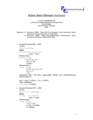 Sistem Basis Bilangan Fractional

                            Ir. S N M P SIMAMORA, MT.
                  Laboratorium Sistem Komputasi & Jaringan Akses
                                    Dolok Sanggul
                              North Sumatera, Indonesia
                                        2007


Reference:   Simamora, SNMP, “Diktat MK.IF101-Pengantar Teknik Informatika (2sks)”,
             Departemen Teknik Informatika, FT-ITHB, 2002.
             Simamora, SNMP, “Diktat MK.KOM244-Sistem Mikroprosesor (3sks)”,
             Jurusan Ilmu Komputer, FMIPA-UNAI, 2006.




   Konversi Pecahan BIN ⇒ DEC
   Contoh:
   1101.1012 = (…)10
   Solusi:
   1101.1012 = 0.1012 + 11012
                 = Bag.1 + Bag.2
   Eksekusi Bag.1:
   0.1012 = (…)10
            = 1.2-1 + 0 + 1.2-3
            = 0.5 + 0.125
            = 0.62510
   Eksekusi Bag.2:
   11012 = (…)10
            = 1.23 + 1. 22 + 0 + 1.20
            =8+4+1
            = 1310
   Selanjutnya Bag.1 dan Bag.2 digabungkan dengan cara menjumlahkannya
   seperti berikut ini:

   Bag.1 + Bag.2 = 0.62510 + 1310 = 13.62510
   maka, didapatkan:
   1101.1012 = (13.625)10

   Konversi Pecahan OCT ⇒ DEC
   Contoh:
   057.11 = 57.118 = (…)10
   Solusi:
   57.118       = 0.118 + 578
                = Bag.1 + Bag.2
   Eksekusi Bag.1:
   0.118 = (…)10
            = 1.8-1 + 1.8-2
            = 0.125 + 0.015625
            = 0.14062510



                                                                                 1
 