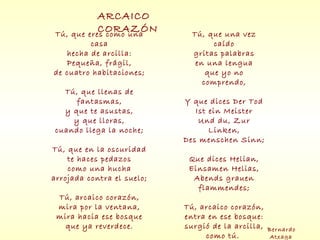 Tú, que eres como una
casa
hecha de arcilla:
Pequeña, frágil,
de cuatro habitaciones;
Tú, que llenas de
fantasmas,
y que te asustas,
y que lloras,
cuando llega la noche;
Tú, que en la oscuridad
te haces pedazos
como una hucha
arrojada contra el suelo;
Tú, arcaico corazón,
mira por la ventana,
mira hacia ese bosque
que ya reverdece.
Tú, que una vez
caído
gritas palabras
en una lengua
que yo no
comprendo,
Y que dices Der Tod
Ist ein Meister
Und du, Zur
Linken,
Des menschen Sinn;
Que dices Helian,
Einsamen Helias,
Abends grauen
flammendes;
Tú, arcaico corazón,
entra en ese bosque:
surgió de la arcilla,
como tú.
ARCAICO
CORAZÓN
Bernardo
Atxaga
 