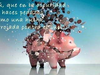 ú, que en la oscuridad
haces pedazos
omo una hucha
rrojada contra el suelo;
 