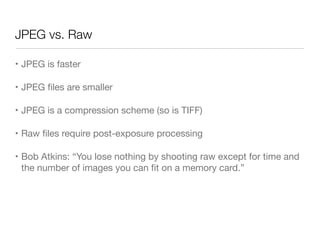 JPEG vs. Raw
• JPEG is faster

• JPEG ﬁles are smaller

• JPEG is a compression scheme (so is TIFF)

• Raw ﬁles require post-exposure processing

• Bob Atkins: “You lose nothing by shooting raw except for time and
the number of images you can ﬁt on a memory card.”
 