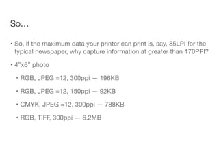 So…
• So, if the maximum data your printer can print is, say, 85LPI for the
typical newspaper, why capture information at greater than 170PPI?

• 4”x6” photo

• RGB, JPEG =12, 300ppi — 196KB

• RGB, JPEG =12, 150ppi — 92KB

• CMYK, JPEG =12, 300ppi — 788KB

• RGB, TIFF, 300ppi — 6.2MB
 
