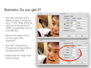 Scenario: Do you get it?
• You take a picture with a
digital camera. It comes in
as a 17”x22” RGB JPEG ﬁle
right out of the camera at
72PPI. (Incidentally, this is a
5.55 MB ﬁle.)

• What is the largest size it
can be used in the
yearbook?

• Turn OFF resampling in
Photoshop and type 300 in
the Resolution ﬁeld.

• Notice that the Image Size
didn’t change.
 