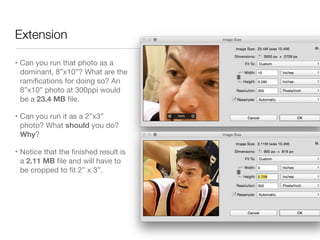Extension
• Can you run that photo as a
dominant, 8”x10”? What are the
ramiﬁcations for doing so? An
8”x10” photo at 300ppi would
be a 23.4 MB ﬁle.

• Can you run it as a 2”x3”
photo? What should you do?
Why?

• Notice that the ﬁnished result is
a 2.11 MB ﬁle and will have to
be cropped to ﬁt 2” x 3”.
 