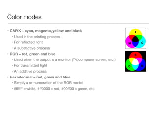Color modes
• CMYK – cyan, magenta, yellow and black
• Used in the printing process

• For reﬂected light

• A subtractive process

• RGB – red, green and blue
• Used when the output is a monitor (TV, computer screen, etc.)

• For transmitted light

• An additive process

• Hexadecimal – red, green and blue
• Simply a re-numeration of the RGB model

• #ﬀﬀﬀ = white, #ﬀ0000 = red, #00ﬀ00 = green, etc
 