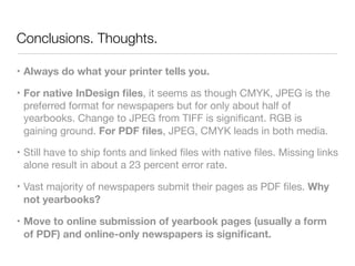 Conclusions. Thoughts.
• Always do what your printer tells you.
• For native InDesign ﬁles, it seems as though CMYK, JPEG is the
preferred format for newspapers but for only about half of
yearbooks. Change to JPEG from TIFF is signiﬁcant. RGB is
gaining ground. For PDF ﬁles, JPEG, CMYK leads in both media.

• Still have to ship fonts and linked ﬁles with native ﬁles. Missing links
alone result in about a 23 percent error rate.

• Vast majority of newspapers submit their pages as PDF ﬁles. Why
not yearbooks?

• Move to online submission of yearbook pages (usually a form
of PDF) and online-only newspapers is signiﬁcant.
 