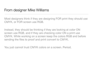 From designer Mike Williams
Most designers think if they are designing FOR print they should use
CMYK, or FOR screen use RGB. 

Instead, they should be thinking if they are looking at color ON
screen use RGB, and if they are checking color ON a print use
CMYK. While working on a screen keep the colors RGB and before
sending the ﬁles to proof and print convert to CMYK. 

You just cannot trust CMYK colors on a screen. Period.
 
