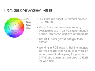 From designer Andrew Kelsall
• RGB ﬁles are about 25 percent smaller
than CMYK.

• Many ﬁlters and functions are only
available to use in an RGB color mode in
Adobe Photoshop and similar programs.

• The RGB color gamut is larger than
CMYK

• Working in RGB means that the images
are Web-ready with no color conversion
(as opposed to designing for print in
CMYK and converting the color to RGB
for web-use).
 
