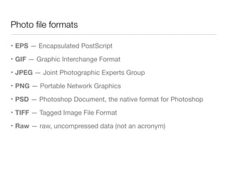 Photo ﬁle formats
• EPS — Encapsulated PostScript

• GIF — Graphic Interchange Format

• JPEG — Joint Photographic Experts Group

• PNG — Portable Network Graphics

• PSD — Photoshop Document, the native format for Photoshop

• TIFF — Tagged Image File Format

• Raw — raw, uncompressed data (not an acronym)
 