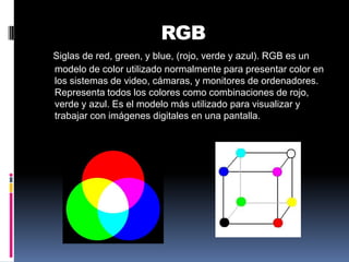 RGBSiglas de red, green, y blue, (rojo, verde y azul). RGB es un modelo de color utilizado normalmente para presentar color en los sistemas de video, cámaras, y monitores de ordenadores. Representa todos los colores como combinaciones de rojo, verde y azul. Es el modelo más utilizado para visualizar y trabajar con imágenes digitales en una pantalla.