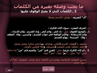 ما يجب وصله بغيره من الكلمات 2  ـ الكلمات التي لا يصح الوقوف عليها   أ ـ  " أل "  التعريف   :  توصل بالاسم بعدها .  مثل  :  ال كتاب ـ  ال إمام ـ  ال سلام ـ  ال أمين .  ب ـ  الحرف المفرد ، سواء أكان الإفراد  :    1  ـ بالوضع اللغوي .  مثل  :  باء الجر ، ولام الجر ، وتاء القسم ، ولام الابتداء ، ولام الاستغاثة ، واللام الواقعة في جواب القسم ، والسين ، وفاء  العطف ، وفاء   السببية ، وواو القسم .  أمثلة ذلك بالترتيب  :  كتبت  ب القلم .  ذهبت  ل صديقي .  ت الله لأقولنَّ الحق .  ل أنت مجتهد .  يا  ل لهول .  أقسم  ل أوفين بوعدي .  س أحضر مبكرا .  وصل محمد  ف احمد .  اعطف على الصغير  ف يحترمك .  و الله لأوفين بالوعد .  2  ـ أم كان الإفراد عرضا .  مثل  :  العين في  " عن ".  والميم في  " من "  إذا دخلتا على  " ما ".  مثل  : " ع مَّ "  عما ،  " مم َّ "  مما .  أو دخلتا على  " من "  مثل  : " ع مَّ ن " ,  و " م مَّ ن ".  فقد حذفت نون  " عن "  و  " من "  حسب القواعد الإملائية .  وبقي من الكلمة حرف واحد ، فيوصل  " بما "  أو  " بمن "  بعده .  القائمة الرئيسة تتمة 