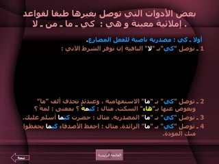 بعض الأدوات التي توصل بغيرها طبقا لقواعد إملائية معينة و هي  :  كي ـ ما ـ من ـ لا .    أولا ـ كي  :  مصدرية ناصبة للفعل المضارع .   1  ـ توصل  " كي " بـ  " لا "  النافية إن توفر الشرط الآتي  :  إذا سبقها  " اللام "  كتبت  " اللام وكي ولا "  متصلات .  مثال  :  استيقظت مبكراً ل كي لا  أتأخر عن عملي .  ومنه قوله تعالى  : { ل كي لا  تأسوا على ما فاتكم } 23  الحديد .  ـ وتنفصل  " كي "  عن  " لا "  النافية إذا فقدت الشرط السابق .  مثال  :  انتظرت  كي  لا  أخلف وعدي .  2  ـ توصل  " كي "  بـ  " ما "  الاستفهامية ، وعندئذٍ تحذف ألف  " ما "  ويعوض عنها بـ " هاء "  السكت .  مثال  :  كي م هْ  ؟ بمعنى  :  لمهْ ؟  3  ـ توصل  " كي "  بـ  " ما "  المصدرية .  مثال  :  حضرت  كي ما  أسلم عليك .  4  ـ توصل  " كي "  بـ  " ما "  الزائدة .  مثال  :  احفظ الأصدقاء  كي ما  يحفظوا منك المودة .  القائمة الرئيسة تتمة 