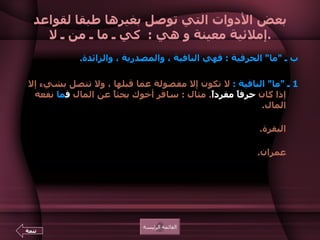 بعض الأدوات التي توصل بغيرها طبقا لقواعد إملائية معينة و هي  :  كي ـ ما ـ من ـ لا . ب ـ   " ما "  الحرفية  :  فهي النافية ، والمصدرية ، والزائدة .  1  ـ  " ما "  النافية  :   لا تكون إلا مفصولة عما قبلها ، ولا تتصل بشيء إلا إذا كان  حرفاً مفرداً .  مثال  :  سافر أخوك بحثاً عن المال  ف ما  نفعه المال .  ومنه قوله تعالى  : { اشتروا الضلالة بالهدى  ف ما  ربحت تجارتهم } 16  البقرة .  وقوله تعالى  : { قاتل معه ربيون كثير  ف ما  وهنوا لما أصابهم }146  آل عمران .    القائمة الرئيسة تتمة 