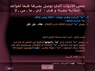 بعض الأدوات التي توصل بغيرها طبقا لقواعد إملائية معينة و هي  :  كي ـ ما ـ من ـ لا . 3  ـ  " ما "  الزائدة وهي نوعان  :  كافة وغير كافة .   أ ـ  " ما "  الزائدة الكافة  :   1  ـ توصل  " ما "  الزائدة الكافة بآخر الأفعال  :  طال  ـ  جل  ـ  قل .  مثال  :  طال ما  نصحت له .     و جل ما  تحدثت معه .    و قل ما  انتفع بعلمه .  و  " ما "  في الأمثلة السابقة كفت الفعل عن طلب الفاعل .  وإذا اعتبرنا  " ما "  في الأمثلة السابقة  " ما "  المصدرية ، وهي والفعل بعدها في تأويل مصدر فاعل ، كتبت أيضا متصلة بالفعل قبلها .  ب ـ توصل  " ما "  الزائدة بآخر  " إنّ "  و أخواتها  فتكفها عن العمل ما عدا ليت فيجوز فيها عند اتصالها بـ  " ما "  الإعمال أو الإهمال .  وسنوضح ذلك في مكانه .  مثال اتصالها بـ  " إنَّ " :  قوله تعالى  : { إن ما  المؤمنون إخوة } 10  الحجرات . ومثال اتصالها  بأخوات إنّ   :  وقوله تعالى  : { قل يوحى إلىّ  أن ما   إلهكم إله واحد } 108  الأنبياء .  ومثال  :  كأن ما  القائد أسد .    و لعل ما  أخوك ناجح .  السلع متوفرة  لكن ما  الأسعار مرتفعة .    ليت ما  المريض يشفى . القائمة الرئيسة تتمة 