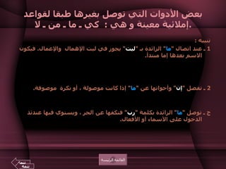بعض الأدوات التي توصل بغيرها طبقا لقواعد إملائية معينة و هي  :  كي ـ ما ـ من ـ لا . تنبيه  : 1  ـ عند اتصال  " ما "  الزائدة بـ  " ليت "  يجوز في ليت الإهمال  والإعمال .  فيكون الاسم بعدها إما مبتدأ .  مثال  :  ليت ما  الغائبُ عائدٌ .  ليت ما  المسافرون قادمون .  أو اسماً لها مثل  :  ليت ما  الغائبَ عائدُ .  ليت ما  المسافرين عائدون .  2  ـ تفصل  " إن "  وأخواتها عن  " ما "  إذا كانت موصولة ، أو نكرة  موصوفة .  مثال  :  إن   ما  تفعله لا يليق بمثلك .  أي  :  الذي ، أو  " شيئا تفعله ".    ج ـ توصل  " ما "  الزائدة بكلمة  " رب "  فتكفها عن الجر ، ويستوي فيها عندئذ الدخول على الأسماء أو الأفعال .  مثال  :  رب ما  أخ لك لم تلده أمك .  رب ما  يشفع له عمله . ومنه قوله تعالى  : { رب ما  يود الذين كفروا لو كانوا مسلمين } 2  الحجر .  القائمة الرئيسة تتمة تتمة 